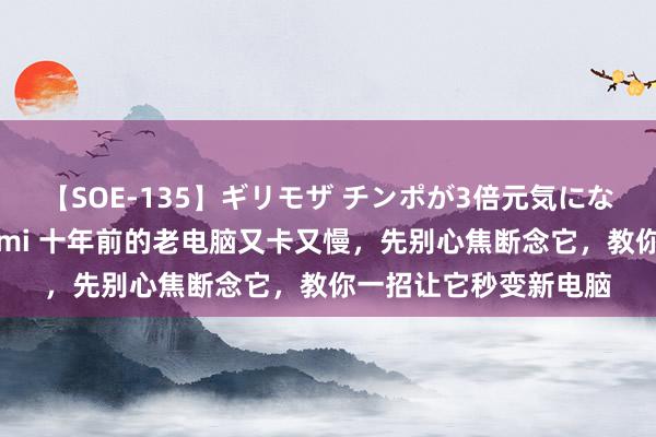 【SOE-135】ギリモザ チンポが3倍元気になる励ましセックス Ami 十年前的老电脑又卡又慢，先别心焦断念它，教你一招让它秒变新电脑