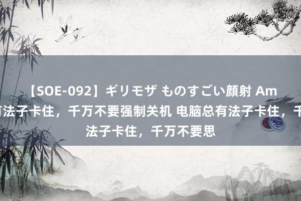 【SOE-092】ギリモザ ものすごい顔射 Ami 电脑总有法子卡住，千万不要强制关机 电脑总有法子卡住，千万不要思