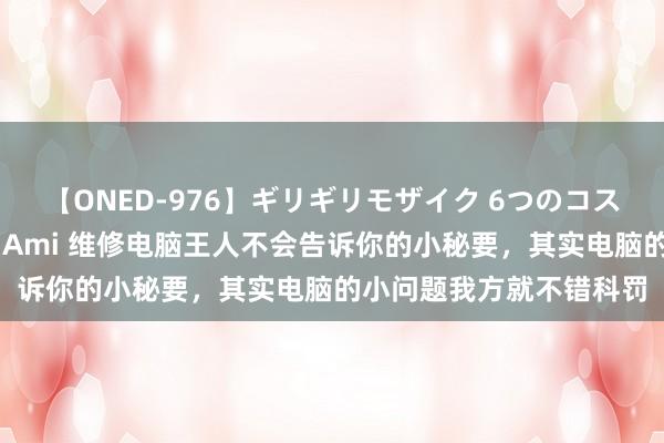 【ONED-976】ギリギリモザイク 6つのコスチュームでパコパコ！ Ami 维修电脑王人不会告诉你的小秘要，其实电脑的小问题我方就不错科罚