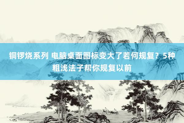 铜锣烧系列 电脑桌面图标变大了若何规复？5种粗浅法子帮你规复以前