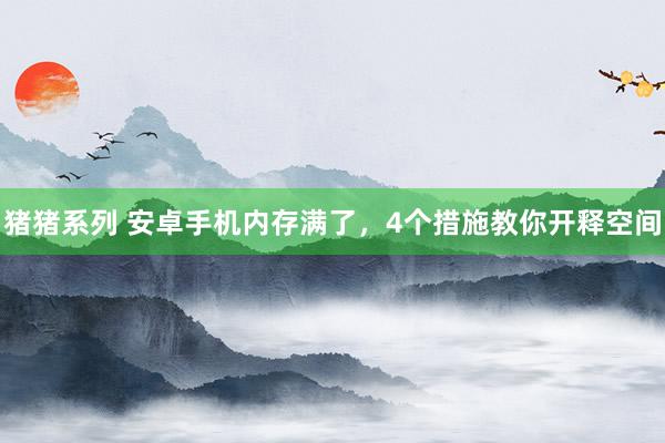 猪猪系列 安卓手机内存满了，4个措施教你开释空间