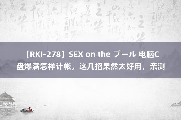 【RKI-278】SEX on the プール 电脑C盘爆满怎样计帐，这几招果然太好用，亲测