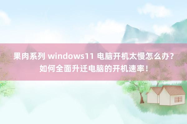 果肉系列 windows11 电脑开机太慢怎么办？如何全面升迁电脑的开机速率！