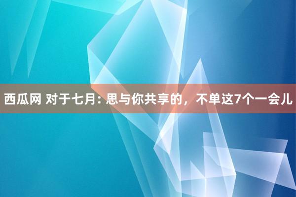 西瓜网 对于七月: 思与你共享的，不单这7个一会儿