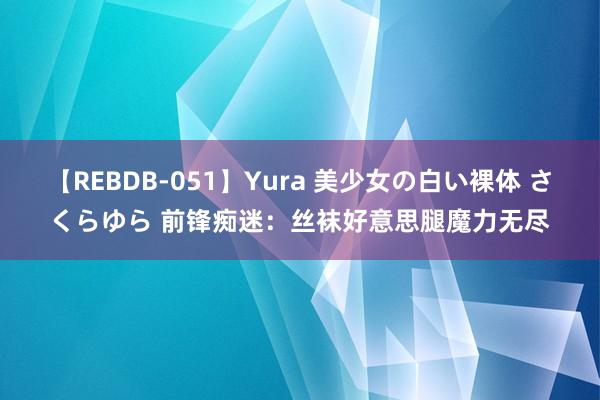 【REBDB-051】Yura 美少女の白い裸体 さくらゆら 前锋痴迷：丝袜好意思腿魔力无尽