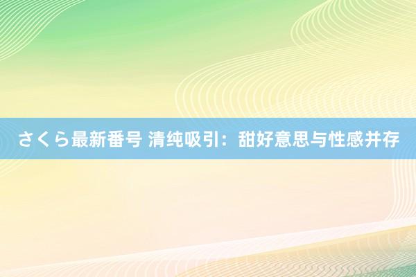 さくら最新番号 清纯吸引：甜好意思与性感并存