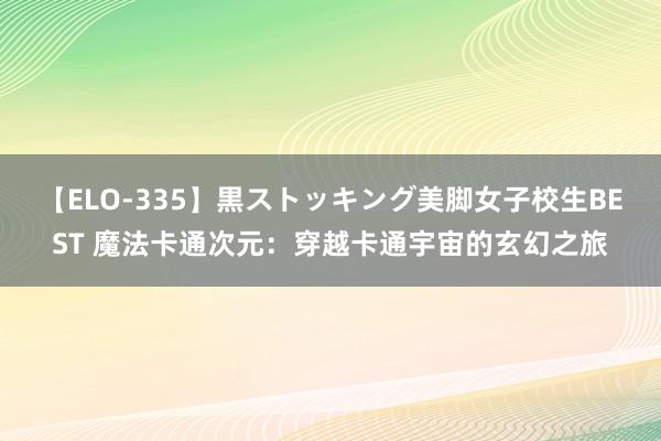 【ELO-335】黒ストッキング美脚女子校生BEST 魔法卡通次元：穿越卡通宇宙的玄幻之旅