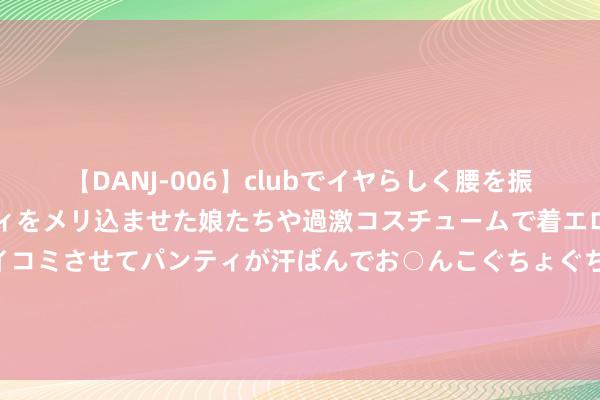 【DANJ-006】clubでイヤらしく腰を振る乱痴気ダンス！パンティをメリ込ませた娘たちや過激コスチュームで着エロやマン土手くっきりクイコミさせてパンティが汗ばんでお○んこぐちょぐちょで勃起しまくりです。 丽都迷东说念主！细密套图让您尽情享受视觉盛宴