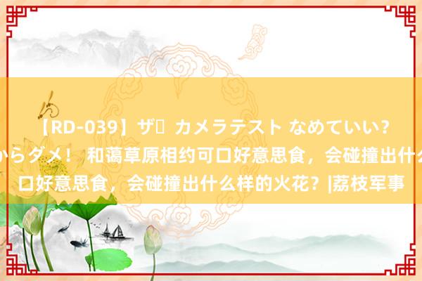 【RD-039】ザ・カメラテスト なめていい？ あ！そこは濡れてるからダメ！ 和蔼草原相约可口好意思食，会碰撞出什么样的火花？|荔枝军事