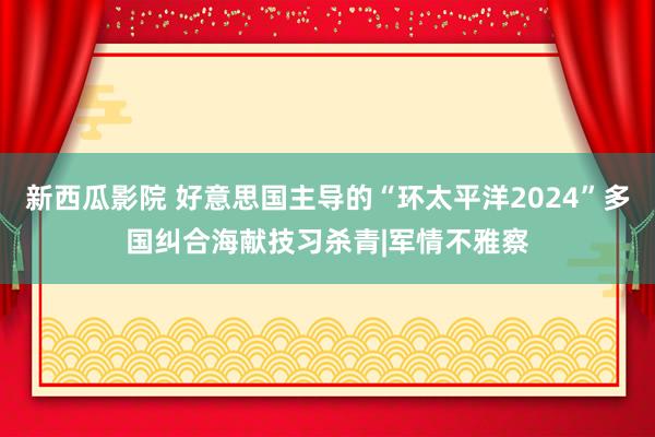 新西瓜影院 好意思国主导的“环太平洋2024”多国纠合海献技习杀青|军情不雅察