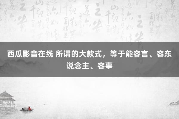 西瓜影音在线 所谓的大款式，等于能容言、容东说念主、容事