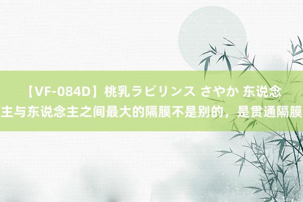 【VF-084D】桃乳ラビリンス さやか 东说念主与东说念主之间最大的隔膜不是别的，是贯通隔膜