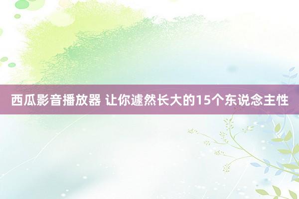 西瓜影音播放器 让你遽然长大的15个东说念主性