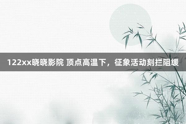 122xx晓晓影院 顶点高温下，征象活动刻拦阻缓