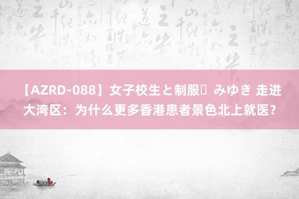 【AZRD-088】女子校生と制服・みゆき 走进大湾区：为什么更多香港患者景色北上就医？