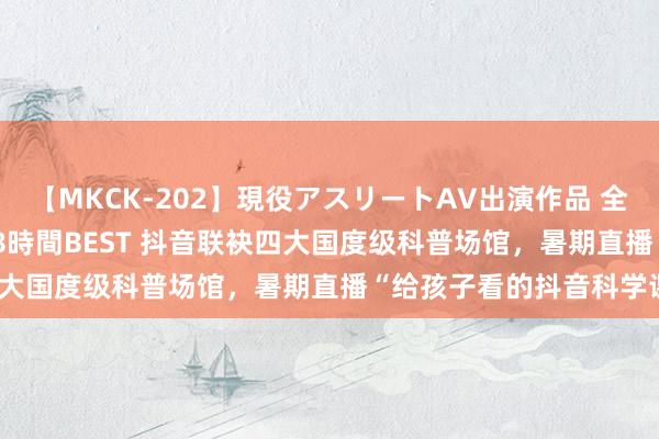 【MKCK-202】現役アスリートAV出演作品 全8TITLE全コーナー入り8時間BEST 抖音联袂四大国度级科普场馆，暑期直播“给孩子看的抖音科学课”