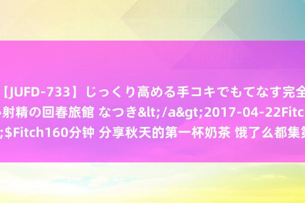 【JUFD-733】じっくり高める手コキでもてなす完全勃起ともの凄い射精の回春旅館 なつき</a>2017-04-22Fitch&$Fitch160分钟 分享秋天的第一杯奶茶 饿了么都集第三年举办无阻遏免单当作