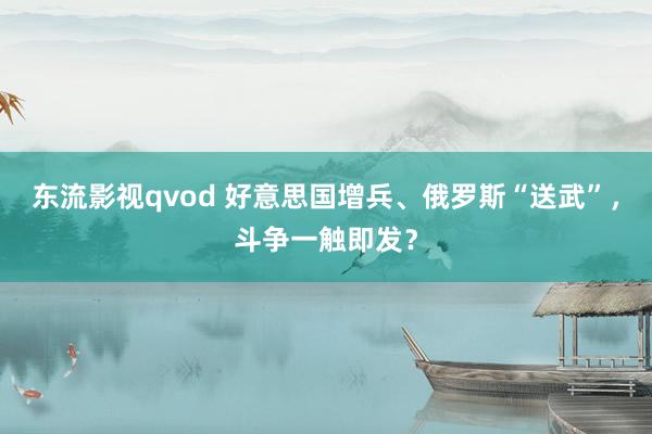 东流影视qvod 好意思国增兵、俄罗斯“送武”，斗争一触即发？