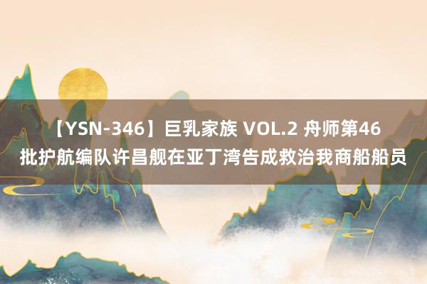 【YSN-346】巨乳家族 VOL.2 舟师第46批护航编队许昌舰在亚丁湾告成救治我商船船员