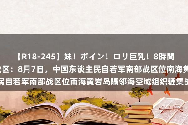 【R18-245】妹！ボイン！ロリ巨乳！8時間スペシャル32人 南部战区：8月7日，中国东谈主民自若军南部战区位南海黄岩岛隔邻海空域组织辘集战巡