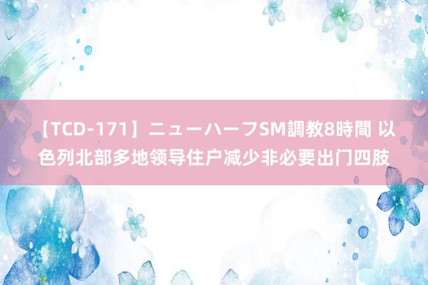 【TCD-171】ニューハーフSM調教8時間 以色列北部多地领导住户减少非必要出门四肢