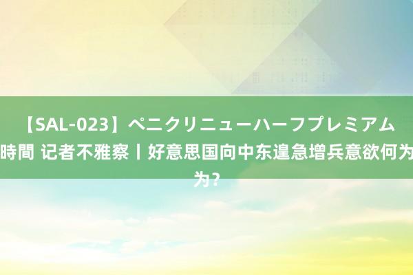 【SAL-023】ペニクリニューハーフプレミアム4時間 记者不雅察丨好意思国向中东遑急增兵意欲何为？