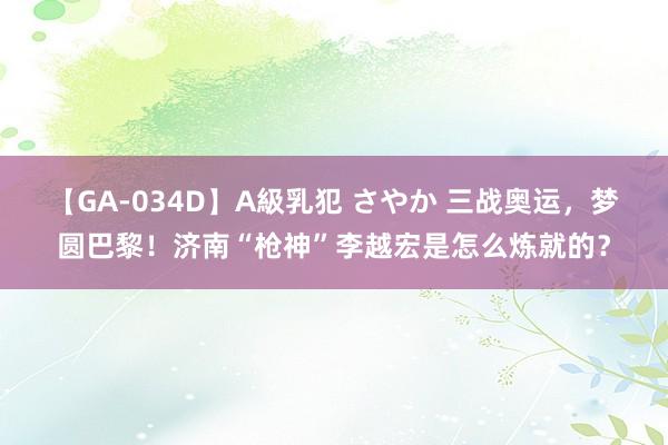 【GA-034D】A級乳犯 さやか 三战奥运，梦圆巴黎！济南“枪神”李越宏是怎么炼就的？