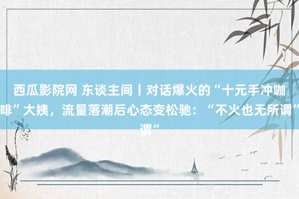 西瓜影院网 东谈主间丨对话爆火的“十元手冲咖啡”大姨，流量落潮后心态变松驰：“不火也无所谓”