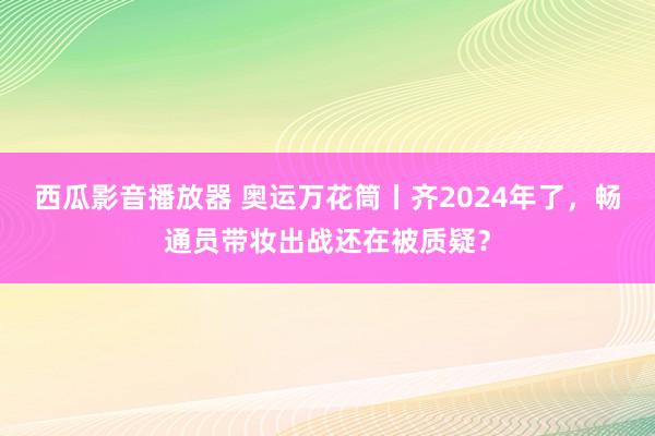 西瓜影音播放器 奥运万花筒丨齐2024年了，畅通员带妆出战还在被质疑？