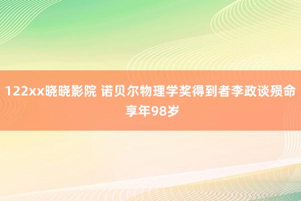 122xx晓晓影院 诺贝尔物理学奖得到者李政谈殒命 享年98岁