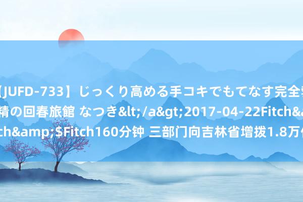 【JUFD-733】じっくり高める手コキでもてなす完全勃起ともの凄い射精の回春旅館 なつき</a>2017-04-22Fitch&$Fitch160分钟 三部门向吉林省增拨1.8万件中央救灾物质