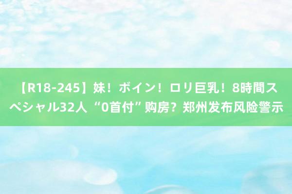 【R18-245】妹！ボイン！ロリ巨乳！8時間スペシャル32人 “0首付”购房？郑州发布风险警示