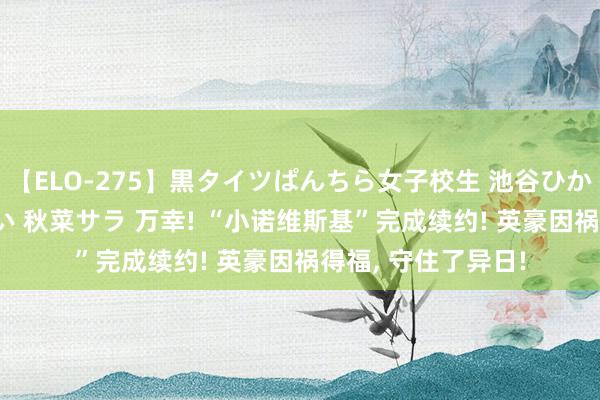 【ELO-275】黒タイツぱんちら女子校生 池谷ひかる さくら 宮下まい 秋菜サラ 万幸! “小诺维斯基”完成续约! 英豪因祸得福, 守住了异日!