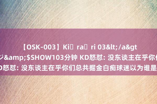 【OSK-003】Ki・ra・ri 03</a>2008-06-14プレステージ&$SHOW103分钟 KD怒怼: 没东谈主在乎你们总共掘金白痴球迷以为谁是最好球员