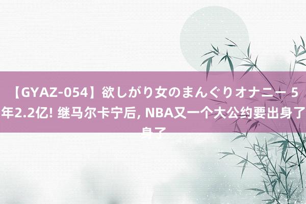 【GYAZ-054】欲しがり女のまんぐりオナニー 5年2.2亿! 继马尔卡宁后, NBA又一个大公约要出身了