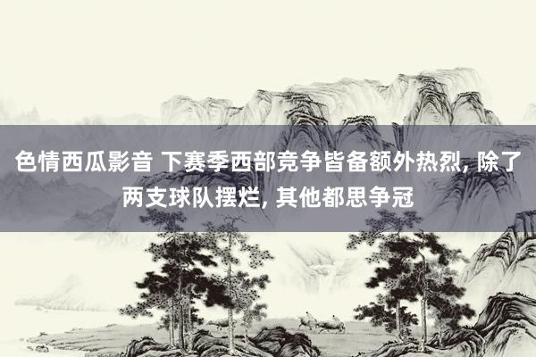 色情西瓜影音 下赛季西部竞争皆备额外热烈, 除了两支球队摆烂, 其他都思争冠