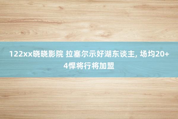 122xx晓晓影院 拉塞尔示好湖东谈主, 场均20+4悍将行将加盟