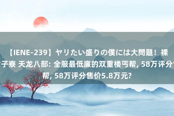 【IENE-239】ヤリたい盛りの僕には大問題！裸族ばかりの女子寮 天龙八部: 全服最低廉的双重楼丐帮, 58万评分售价5.8万元?