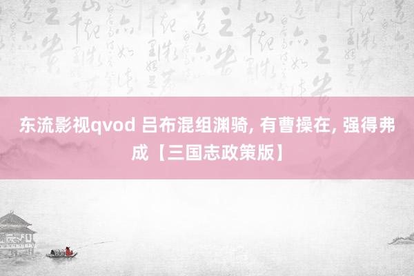 东流影视qvod 吕布混组渊骑, 有曹操在, 强得弗成【三国志政策版】