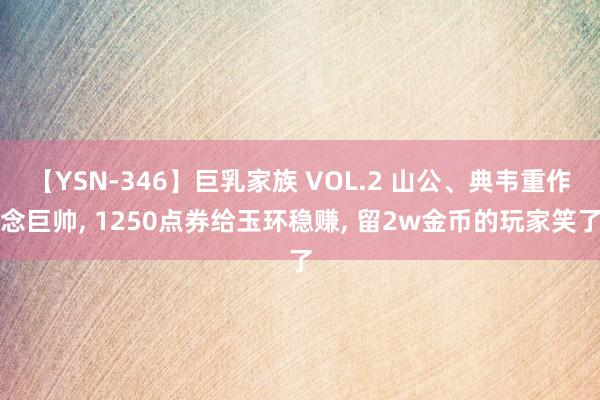 【YSN-346】巨乳家族 VOL.2 山公、典韦重作念巨帅, 1250点券给玉环稳赚, 留2w金币的玩家笑了