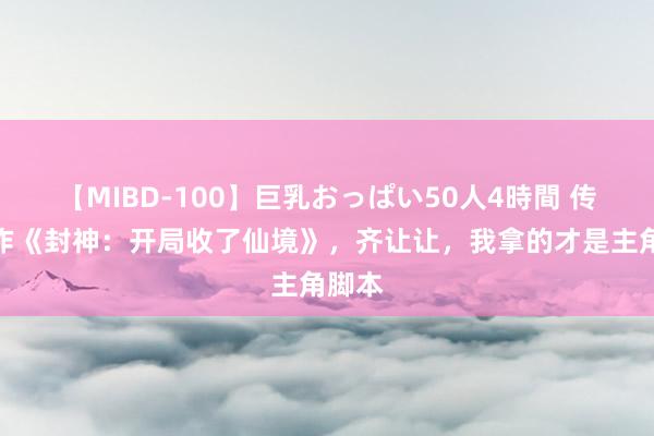 【MIBD-100】巨乳おっぱい50人4時間 传奇大作《封神：开局收了仙境》，齐让让，我拿的才是主角脚本