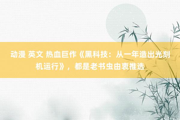 动漫 英文 热血巨作《黑科技：从一年造出光刻机运行》，都是老书虫由衷推选