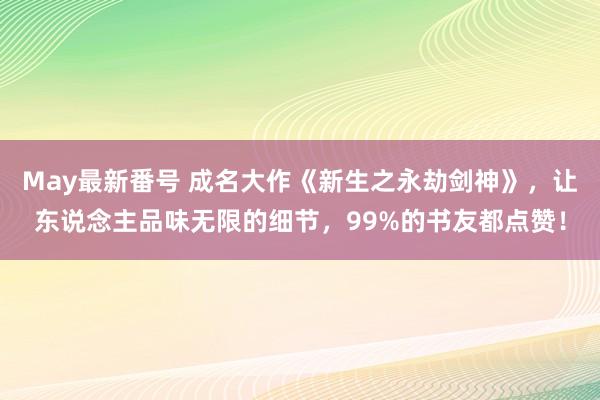 May最新番号 成名大作《新生之永劫剑神》，让东说念主品味无限的细节，99%的书友都点赞！