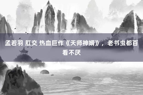 孟若羽 肛交 热血巨作《天师神婿》，老书虫都百看不厌