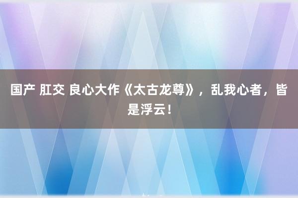 国产 肛交 良心大作《太古龙尊》，乱我心者，皆是浮云！