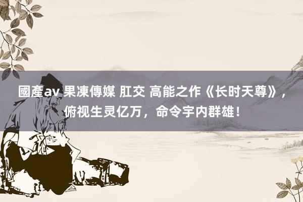 國產av 果凍傳媒 肛交 高能之作《长时天尊》，俯视生灵亿万，命令宇内群雄！