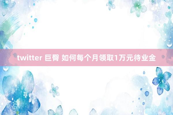 twitter 巨臀 如何每个月领取1万元待业金