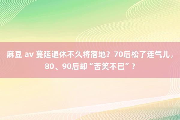 麻豆 av 蔓延退休不久将落地？70后松了连气儿，80、90后却“苦笑不已”？