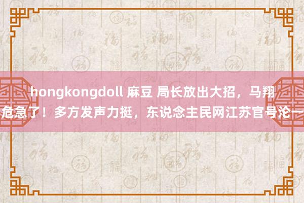 hongkongdoll 麻豆 局长放出大招，马翔宇危急了！多方发声力挺，东说念主民网江苏官号沦一火