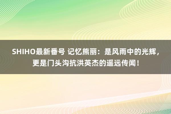 SHIHO最新番号 记忆熊丽：是风雨中的光辉，更是门头沟抗洪英杰的遥远传闻！